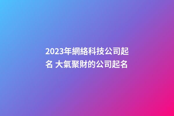 2023年網絡科技公司起名 大氣聚財的公司起名